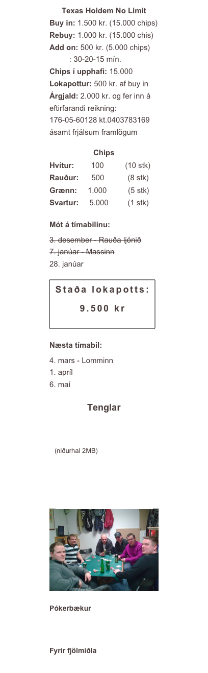 Texas Holdem No LimitBuy in: 1.500 kr. (15.000 chips)Rebuy: 1.000 kr. (15.000 chis)
Add on: 500 kr. (5.000 chips)
Lotur: 30-20-15 mín.
Chips í upphafi: 15.000
Lokapottur: 500 kr. af buy in
Árgjald: 2.000 kr. og fer inn á eftirfarandi reikning:
176-05-60128 kt.0403783169
ásamt frjálsum framlögum
Chips                                
Hvítur:        100          (10 stk)
Rauður:      500           (8 stk)
Grænn:     1.000          (5 stk)
Svartur:     5.000         (1 stk)
Mót á tímabilinu:
3. desember - Rauða ljónið
7. janúar - Massinn
28. janúar
￼
Næsta tímabil:
4. mars - Lomminn
1. apríl
6. maí
Tenglar
www.homepokertourney.com
Tournament Director 2.4.3 (niðurhal 2MB)
Heimasíða Loga Helgu
sfk.is
Myndir frá mótum o.fl. ￼
Pókerbækur
D. Brunson
Sklansky 
Fyrir fjölmiðla
Logo